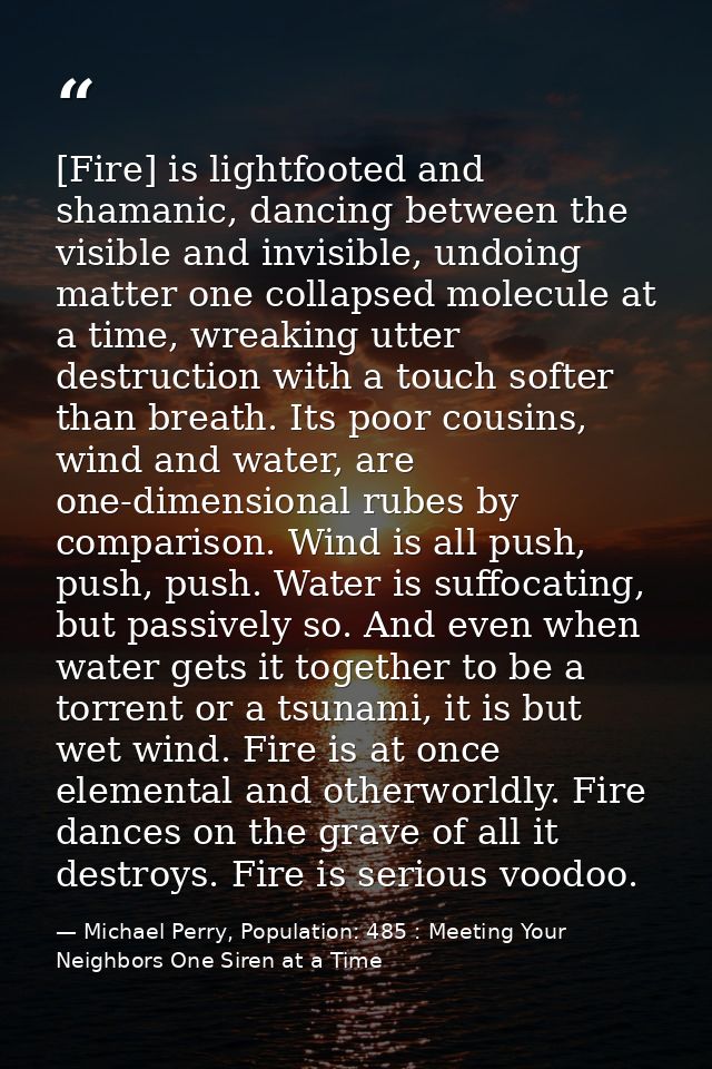 [Fire] is lightfooted and shamanic, dancing between the visible and invisible, undoing matter one collapsed molecule at  — Michael Perry, Population: 485 : Meeting Your Neighbors One Siren at a Time