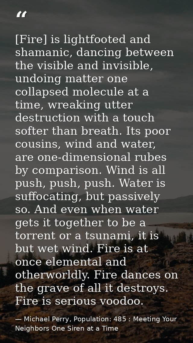 [Fire] is lightfooted and shamanic, dancing between the visible and invisible, undoing matter one collapsed molecule at  — Michael Perry, Population: 485 : Meeting Your Neighbors One Siren at a Time