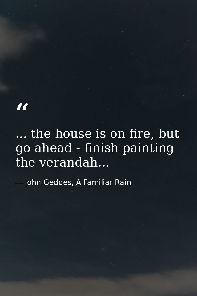 ... the house is on fire, but go ahead - finish painting the verandah... — John Geddes, A Familiar Rain