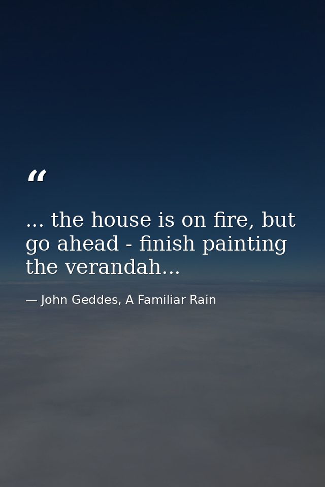 ... the house is on fire, but go ahead - finish painting the verandah... — John Geddes, A Familiar Rain
