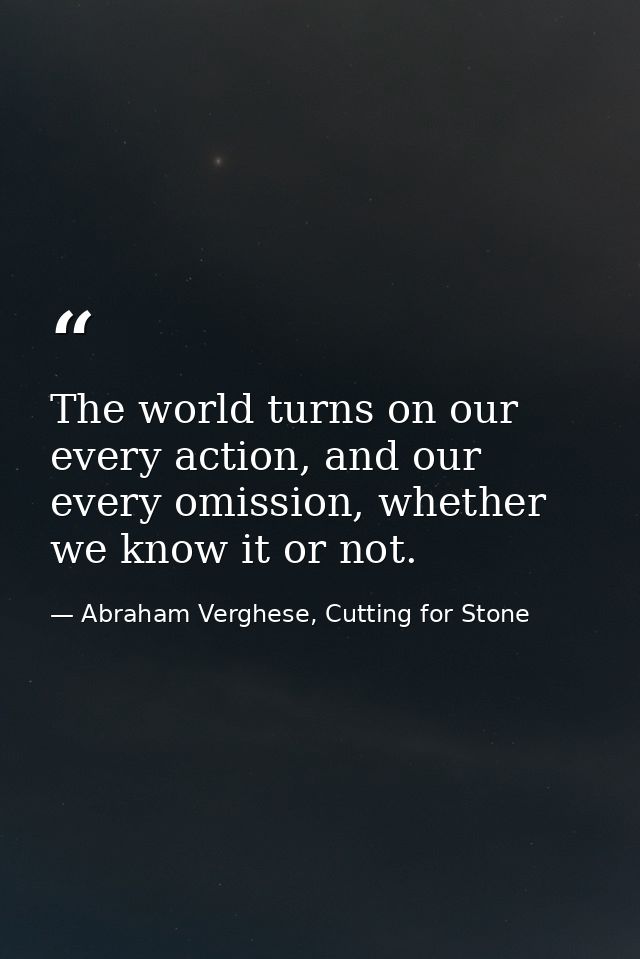 The world turns on our every action, and our every omission, whether we know it or not. — Abraham Verghese, Cutting for Stone