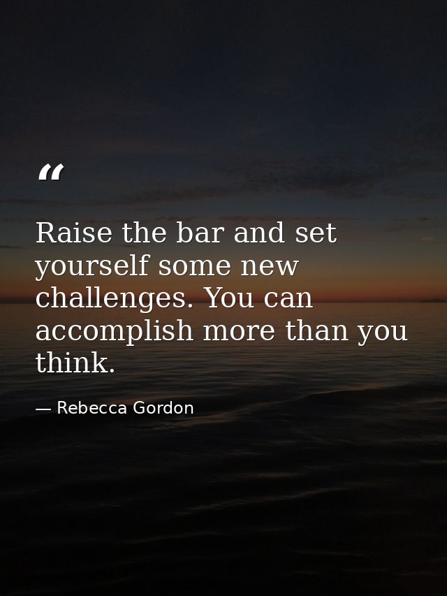 Raise the bar and set yourself some new challenges. You can accomplish more than you think. — Rebecca Gordon
