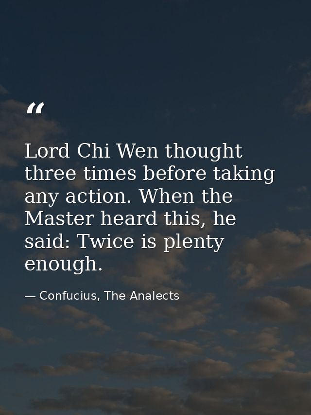 Lord Chi Wen thought three times before taking any action. When the Master heard this, he said: Twice is plenty enough. — Confucius, The Analects