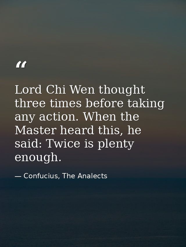 Lord Chi Wen thought three times before taking any action. When the Master heard this, he said: Twice is plenty enough. — Confucius, The Analects