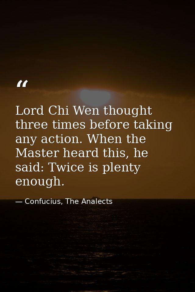 Lord Chi Wen thought three times before taking any action. When the Master heard this, he said: Twice is plenty enough. — Confucius, The Analects
