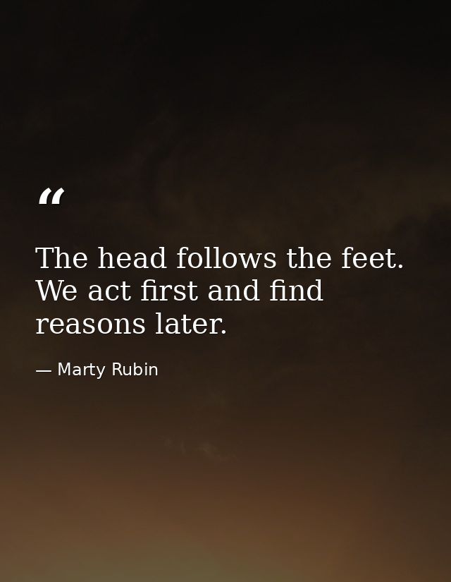 The head follows the feet. We act first and find reasons later. — Marty Rubin