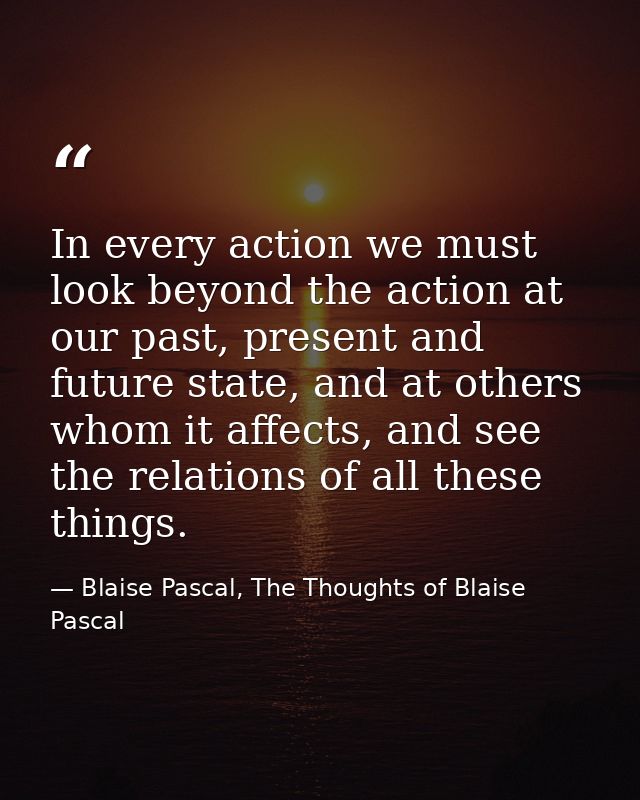 In every action we must look beyond the action at our past, present and future state, and at others whom it affects, and — Blaise Pascal, The Thoughts of Blaise Pascal