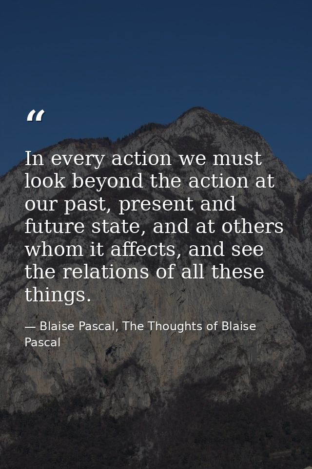 In every action we must look beyond the action at our past, present and future state, and at others whom it affects, and — Blaise Pascal, The Thoughts of Blaise Pascal