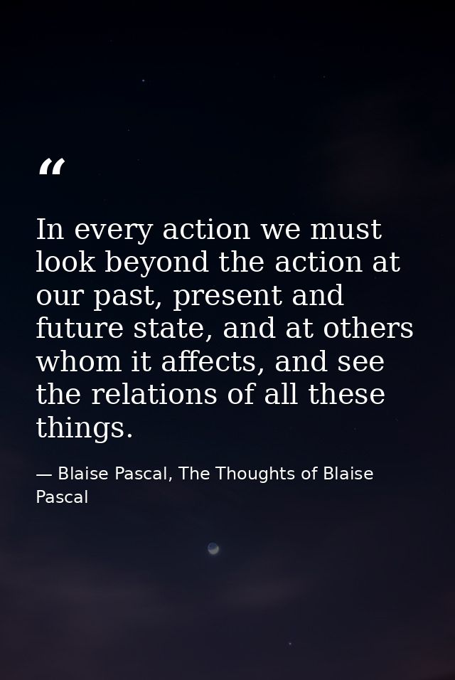 In every action we must look beyond the action at our past, present and future state, and at others whom it affects, and — Blaise Pascal, The Thoughts of Blaise Pascal
