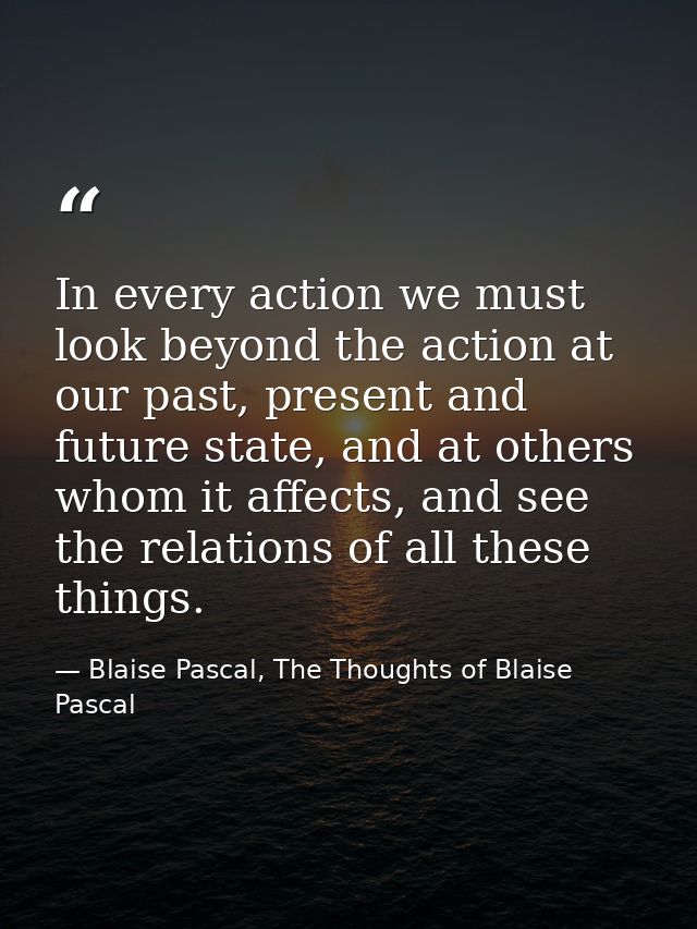 In every action we must look beyond the action at our past, present and future state, and at others whom it affects, and — Blaise Pascal, The Thoughts of Blaise Pascal