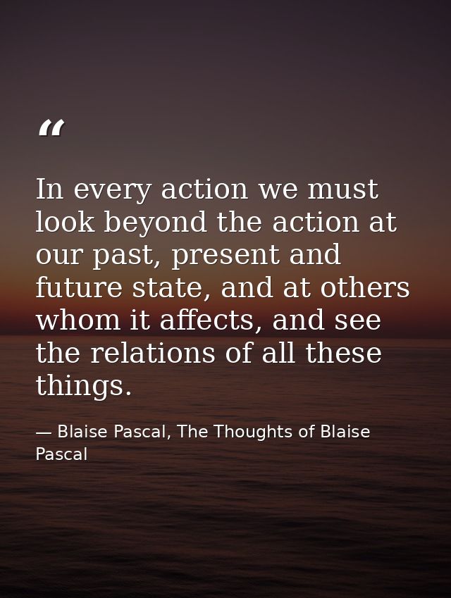In every action we must look beyond the action at our past, present and future state, and at others whom it affects, and — Blaise Pascal, The Thoughts of Blaise Pascal