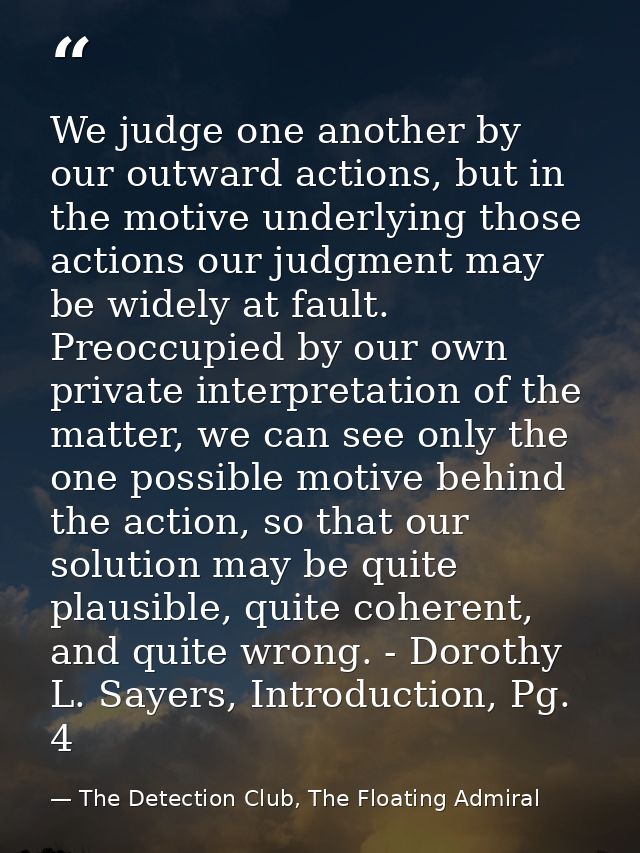 We judge one another by our outward actions, but in the motive underlying those actions our judgment may be widely at fa — The Detection Club, The Floating Admiral