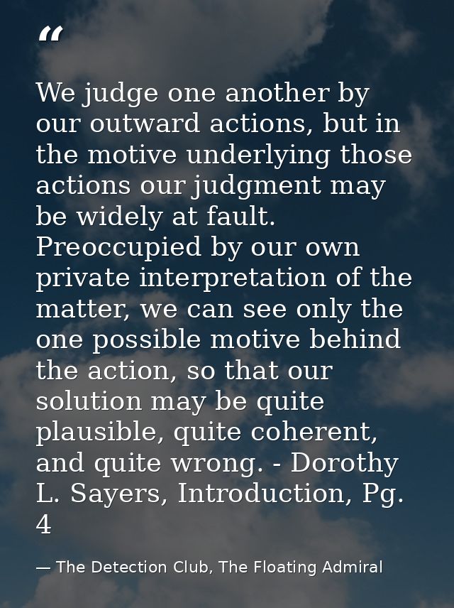 We judge one another by our outward actions, but in the motive underlying those actions our judgment may be widely at fa — The Detection Club, The Floating Admiral