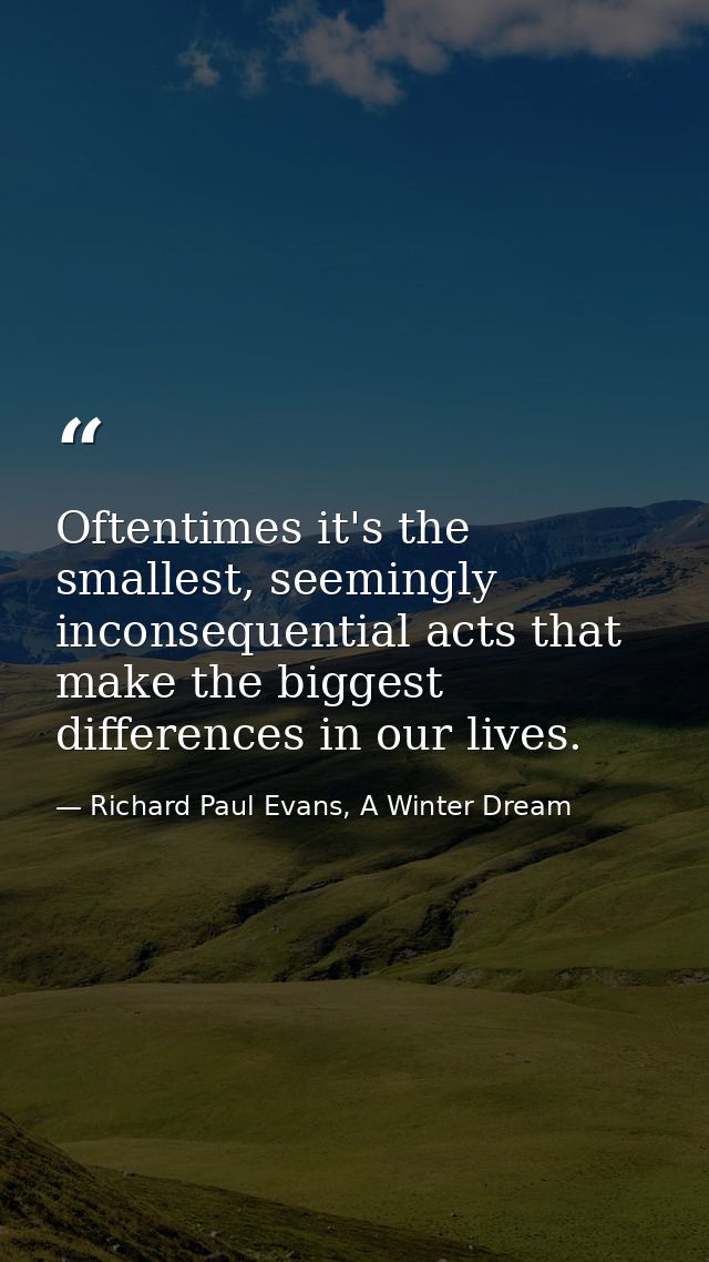 Oftentimes it's the smallest, seemingly inconsequential acts that make the biggest differences in our lives. — Richard Paul Evans, A Winter Dream