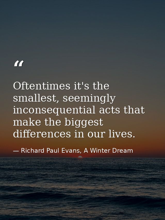 Oftentimes it's the smallest, seemingly inconsequential acts that make the biggest differences in our lives. — Richard Paul Evans, A Winter Dream