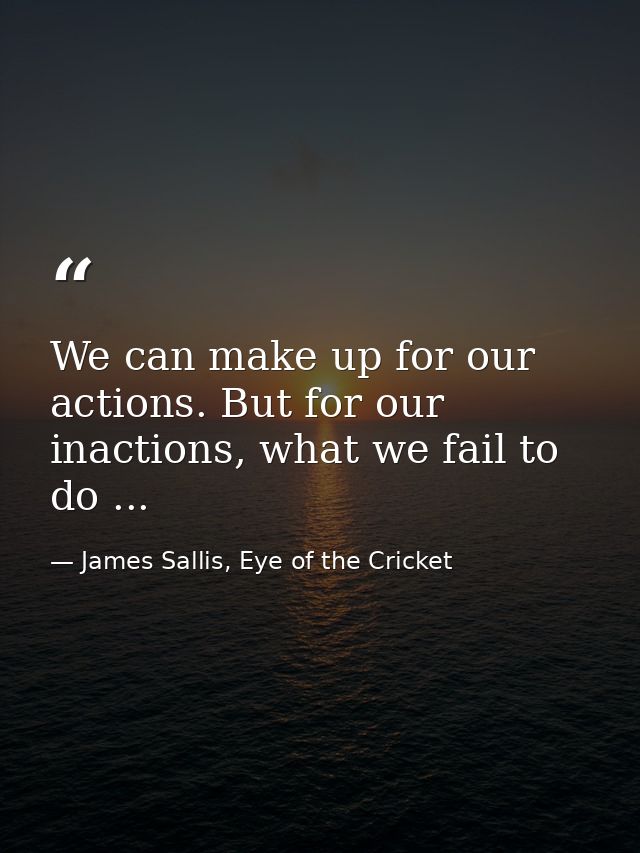 We can make up for our actions. But for our inactions, what we fail to do ... — James Sallis, Eye of the Cricket