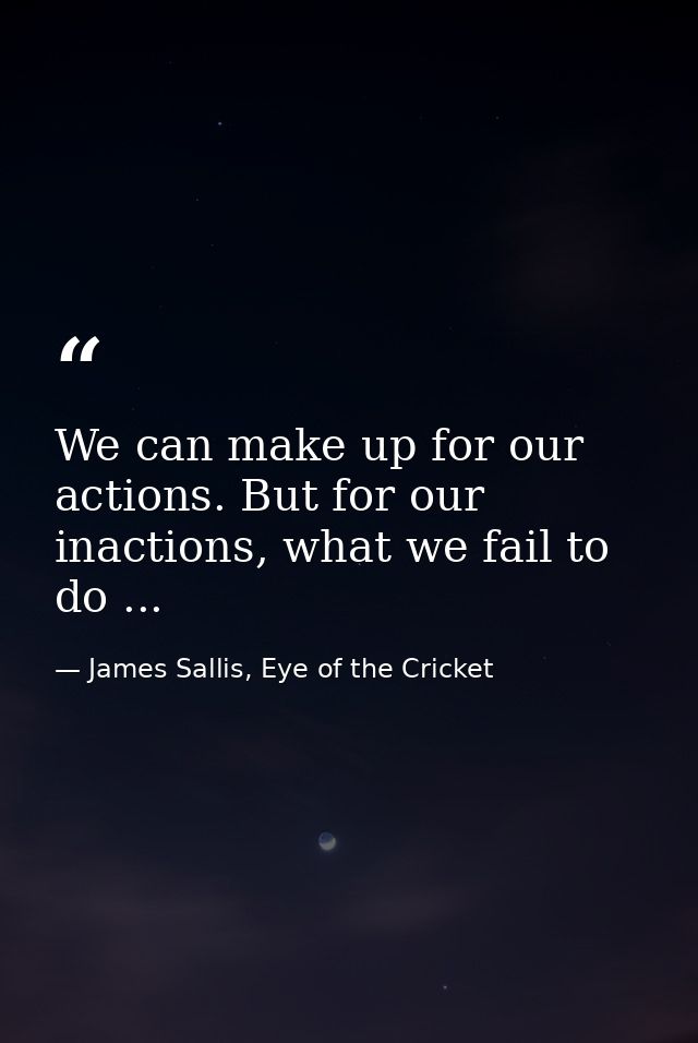 We can make up for our actions. But for our inactions, what we fail to do ... — James Sallis, Eye of the Cricket