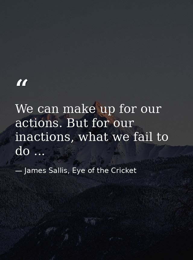 We can make up for our actions. But for our inactions, what we fail to do ... — James Sallis, Eye of the Cricket