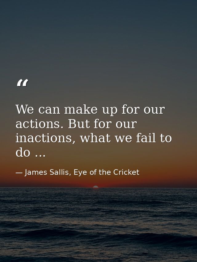 We can make up for our actions. But for our inactions, what we fail to do ... — James Sallis, Eye of the Cricket