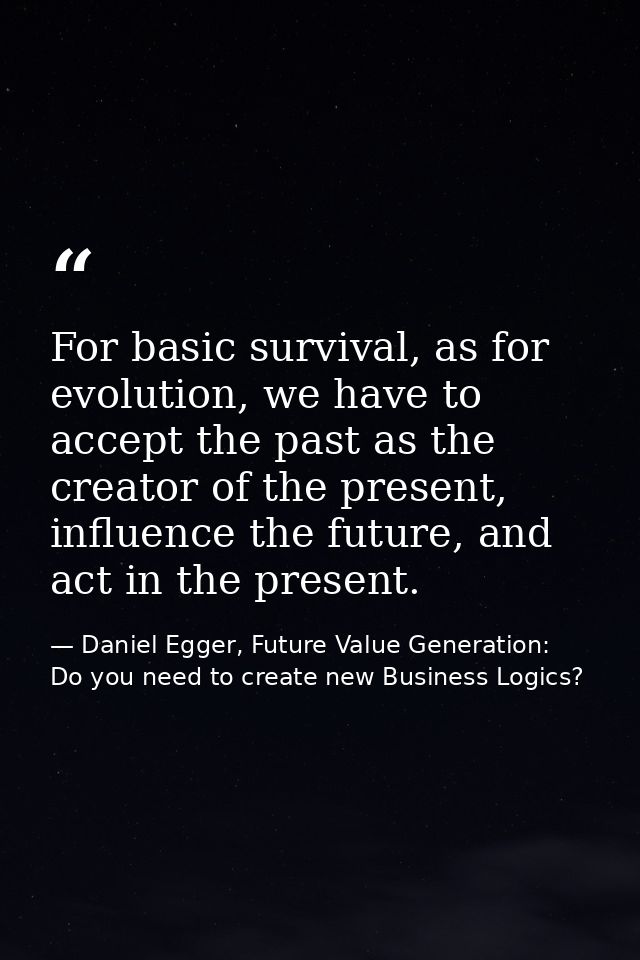 For basic survival, as for evolution, we have to accept the past as the creator of the present, influence the future, an — Daniel Egger, Future Value Generation: Do you need to create new Business Logics?