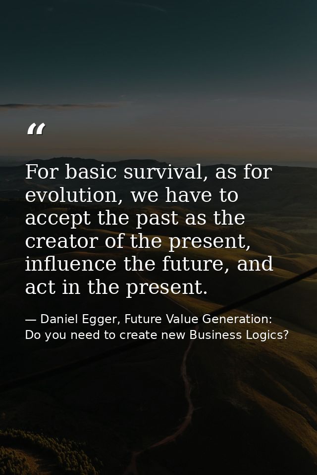For basic survival, as for evolution, we have to accept the past as the creator of the present, influence the future, an — Daniel Egger, Future Value Generation: Do you need to create new Business Logics?