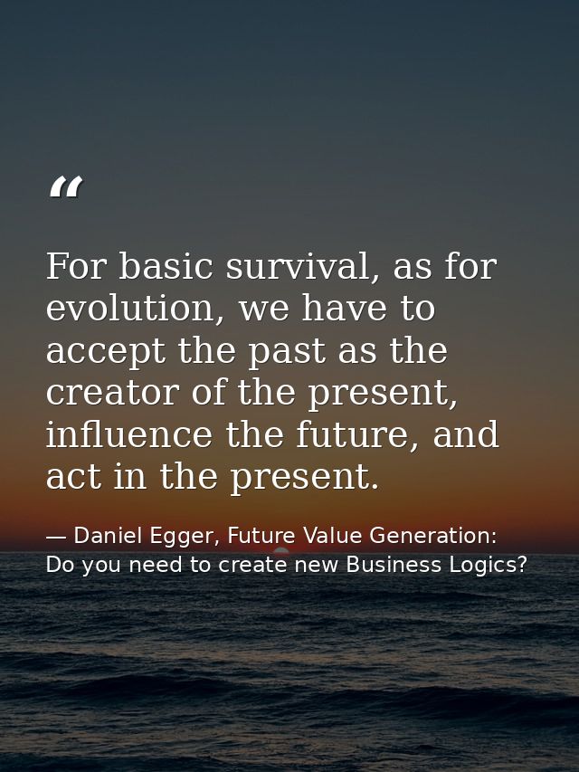 For basic survival, as for evolution, we have to accept the past as the creator of the present, influence the future, an — Daniel Egger, Future Value Generation: Do you need to create new Business Logics?