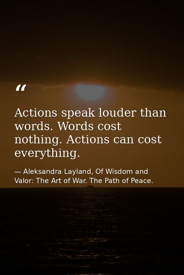 Actions speak louder than words. Words cost nothing. Actions can cost everything. — Aleksandra Layland, Of Wisdom and Valor: The Art of War. The Path of Peace.