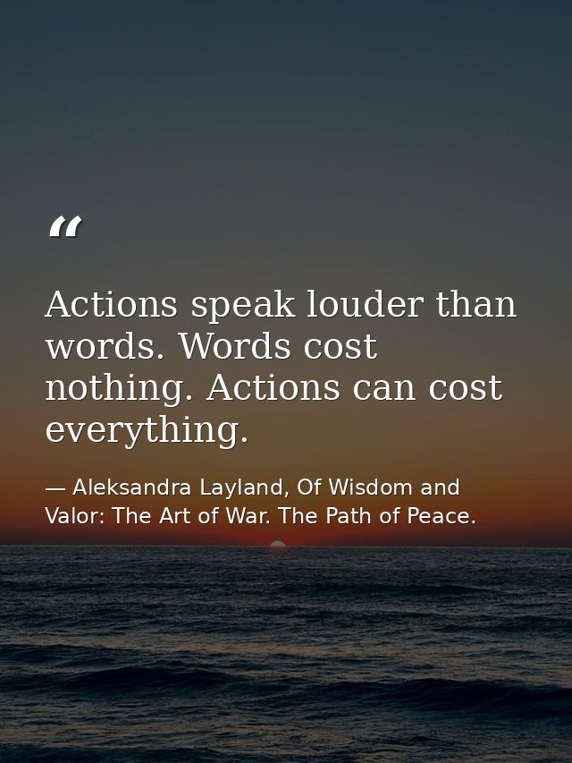 Actions speak louder than words. Words cost nothing. Actions can cost everything. — Aleksandra Layland, Of Wisdom and Valor: The Art of War. The Path of Peace.
