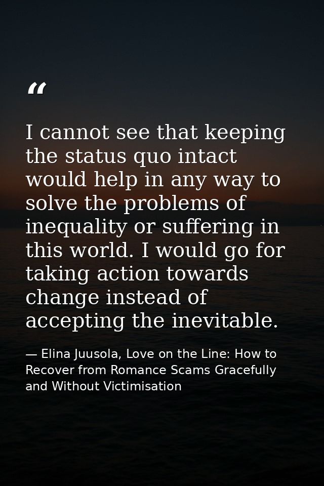 I cannot see that keeping the status quo intact would help in any way to solve the problems of inequality or suffering i — Elina Juusola, Love on the Line: How to Recover from Romance Scams Gracefully and Without Victimisation
