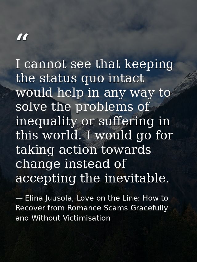 I cannot see that keeping the status quo intact would help in any way to solve the problems of inequality or suffering i — Elina Juusola, Love on the Line: How to Recover from Romance Scams Gracefully and Without Victimisation