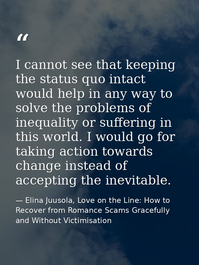 I cannot see that keeping the status quo intact would help in any way to solve the problems of inequality or suffering i — Elina Juusola, Love on the Line: How to Recover from Romance Scams Gracefully and Without Victimisation