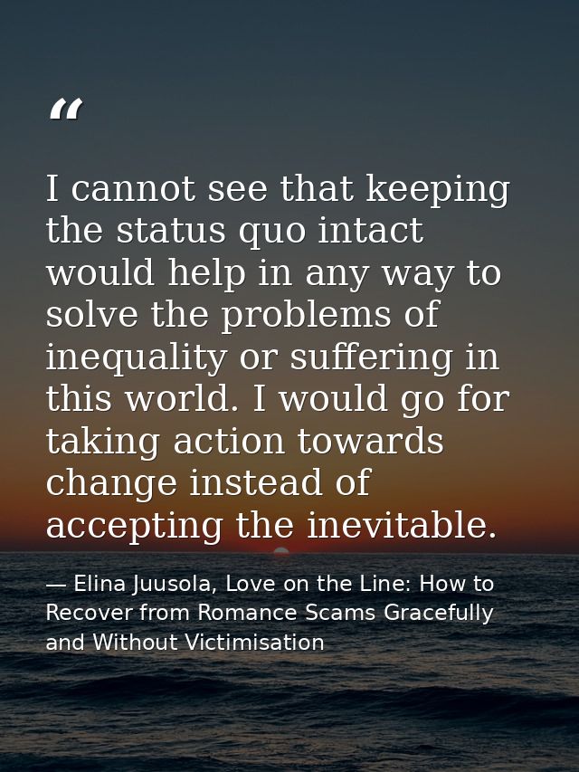 I cannot see that keeping the status quo intact would help in any way to solve the problems of inequality or suffering i — Elina Juusola, Love on the Line: How to Recover from Romance Scams Gracefully and Without Victimisation