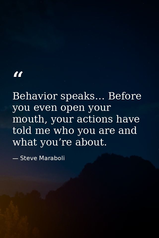 Behavior speaks… Before you even open your mouth, your actions have told me who you are and what you’re about. — Steve Maraboli