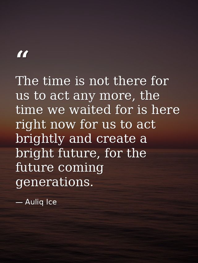 The time is not there for us to act any more, the time we waited for is here right now for us to act brightly and create — Auliq Ice