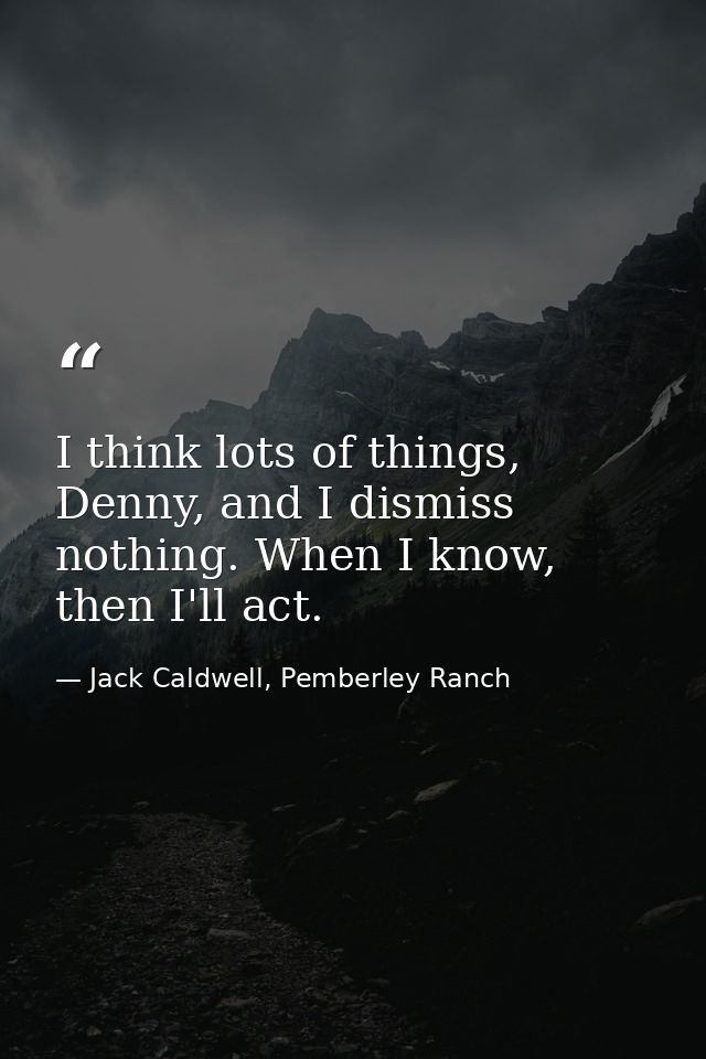I think lots of things, Denny, and I dismiss nothing. When I know, then I'll act. — Jack Caldwell, Pemberley Ranch