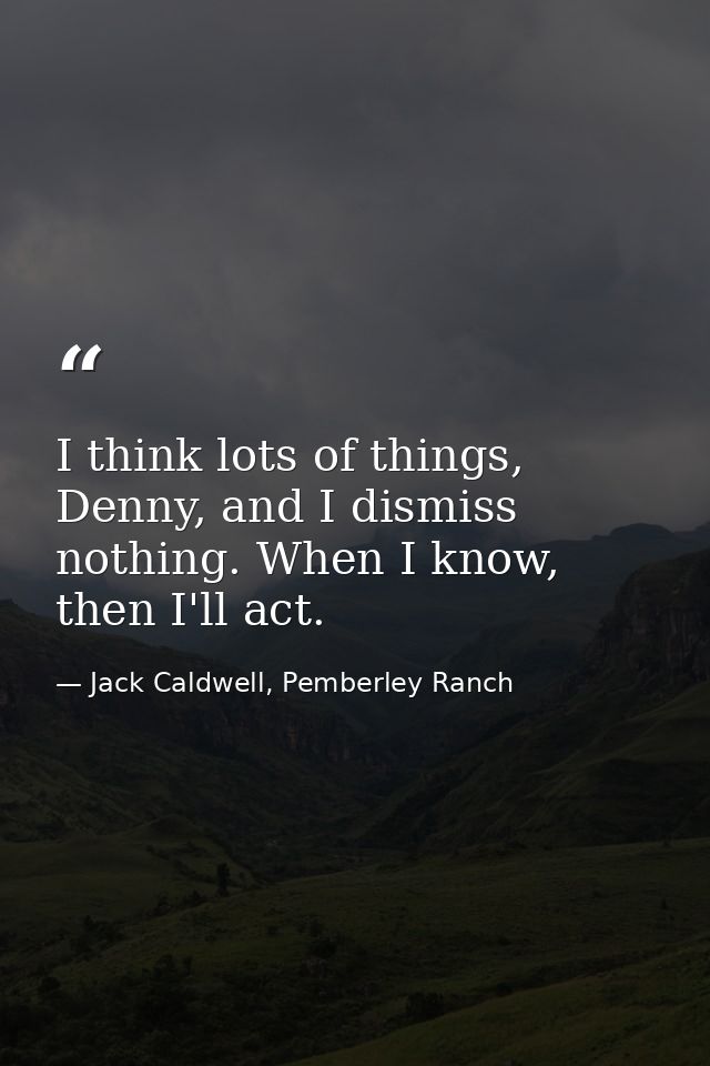 I think lots of things, Denny, and I dismiss nothing. When I know, then I'll act. — Jack Caldwell, Pemberley Ranch