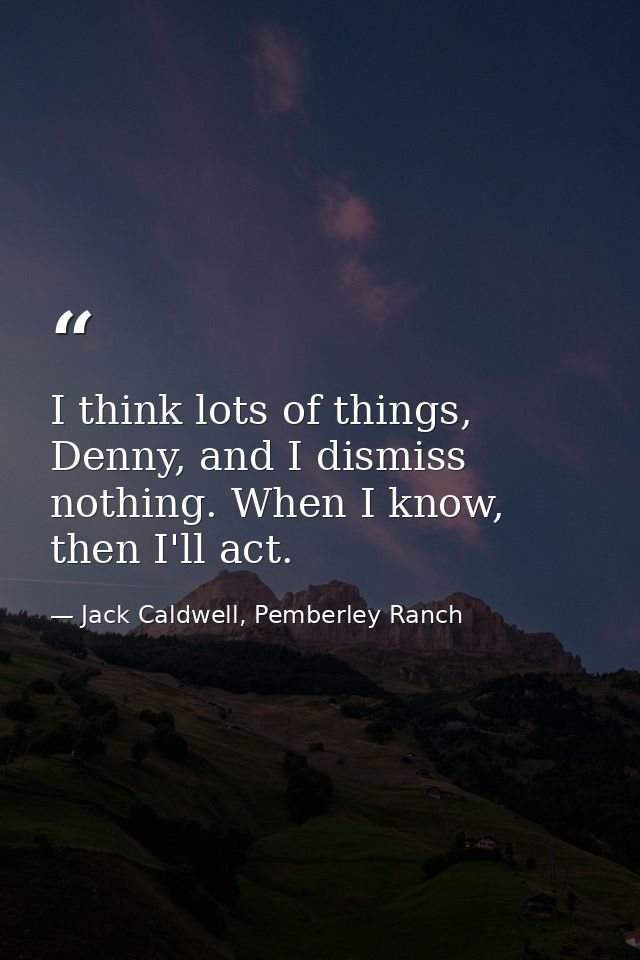 I think lots of things, Denny, and I dismiss nothing. When I know, then I'll act. — Jack Caldwell, Pemberley Ranch