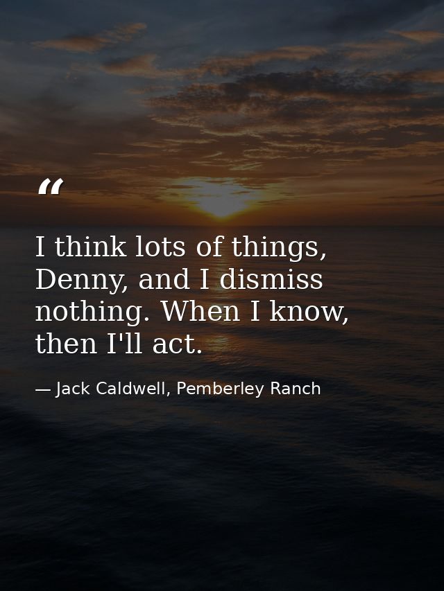 I think lots of things, Denny, and I dismiss nothing. When I know, then I'll act. — Jack Caldwell, Pemberley Ranch