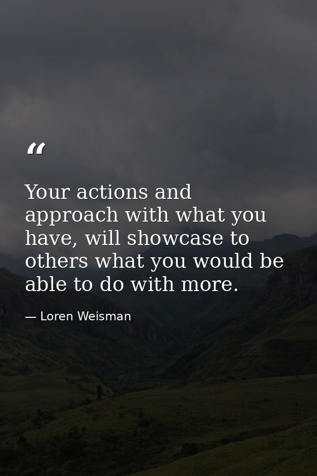 Your actions and approach with what you have, will showcase to others what you would be able to do with more. — Loren Weisman