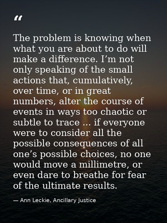 The problem is knowing when what you are about to do will make a difference. I’m not only speaking of the small actions  — Ann Leckie, Ancillary Justice