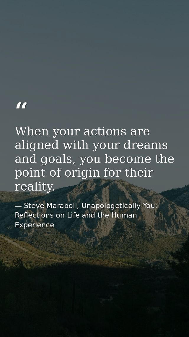 When your actions are aligned with your dreams and goals, you become the point of origin for their reality. — Steve Maraboli, Unapologetically You: Reflections on Life and the Human Experience