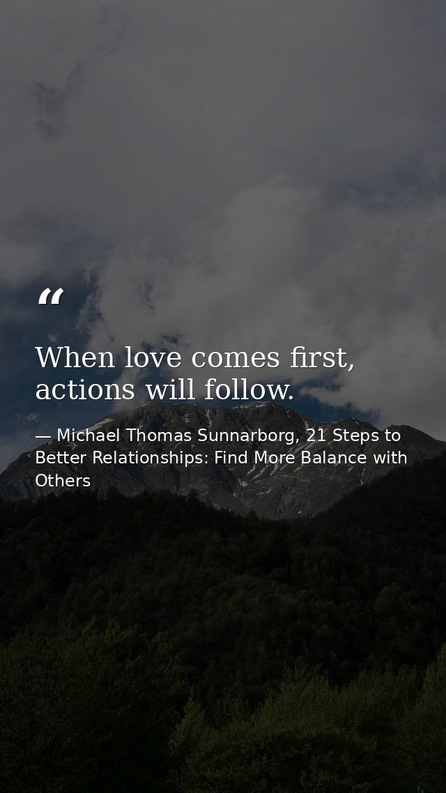 When love comes first, actions will follow. — Michael Thomas Sunnarborg, 21 Steps to Better Relationships: Find More Balance with Others