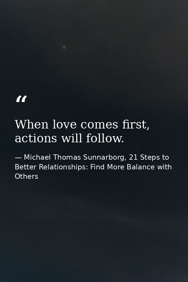 When love comes first, actions will follow. — Michael Thomas Sunnarborg, 21 Steps to Better Relationships: Find More Balance with Others