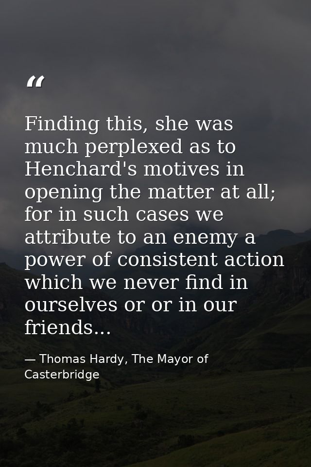 Finding this, she was much perplexed as to Henchard's motives in opening the matter at all; for in such cases we attribu — Thomas Hardy, The Mayor of Casterbridge