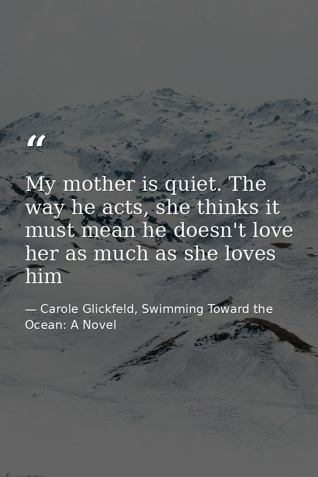 My mother is quiet. The way he acts, she thinks it must mean he doesn't love her as much as she loves him — Carole Glickfeld, Swimming Toward the Ocean: A Novel