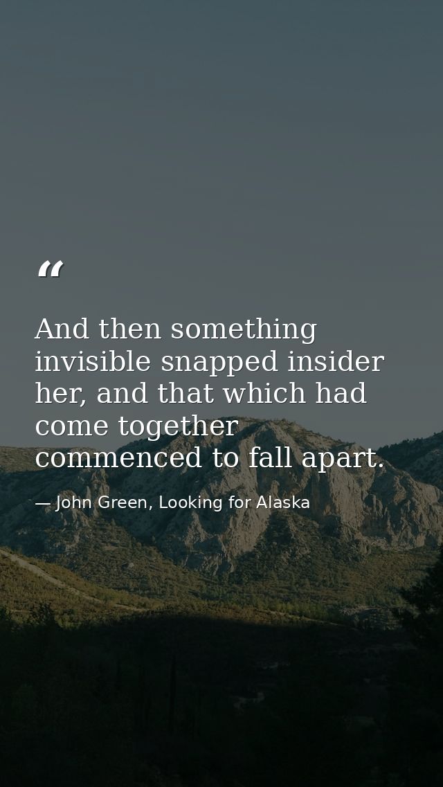 And then something invisible snapped insider her, and that which had come together commenced to fall apart. — John Green, Looking for Alaska