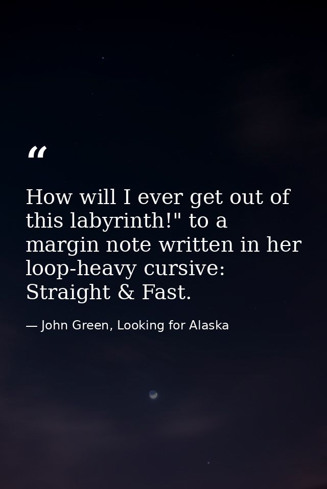 How will I ever get out of this labyrinth!" to a margin note written in her loop-heavy cursive: Straight & Fast. — John Green, Looking for Alaska