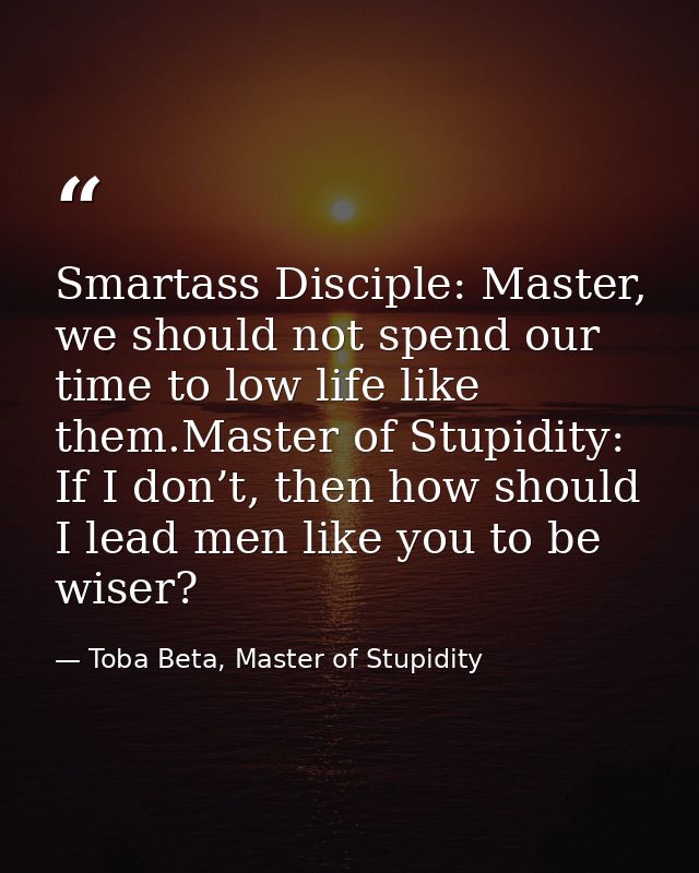 Smartass Disciple: Master, we should not spend our time to low life like them.Master of Stupidity: If I don’t, then how  — Toba Beta, Master of Stupidity