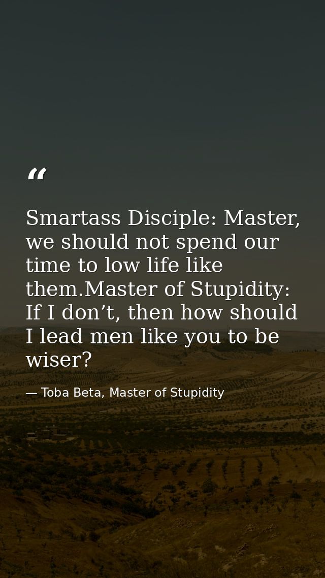 Smartass Disciple: Master, we should not spend our time to low life like them.Master of Stupidity: If I don’t, then how  — Toba Beta, Master of Stupidity