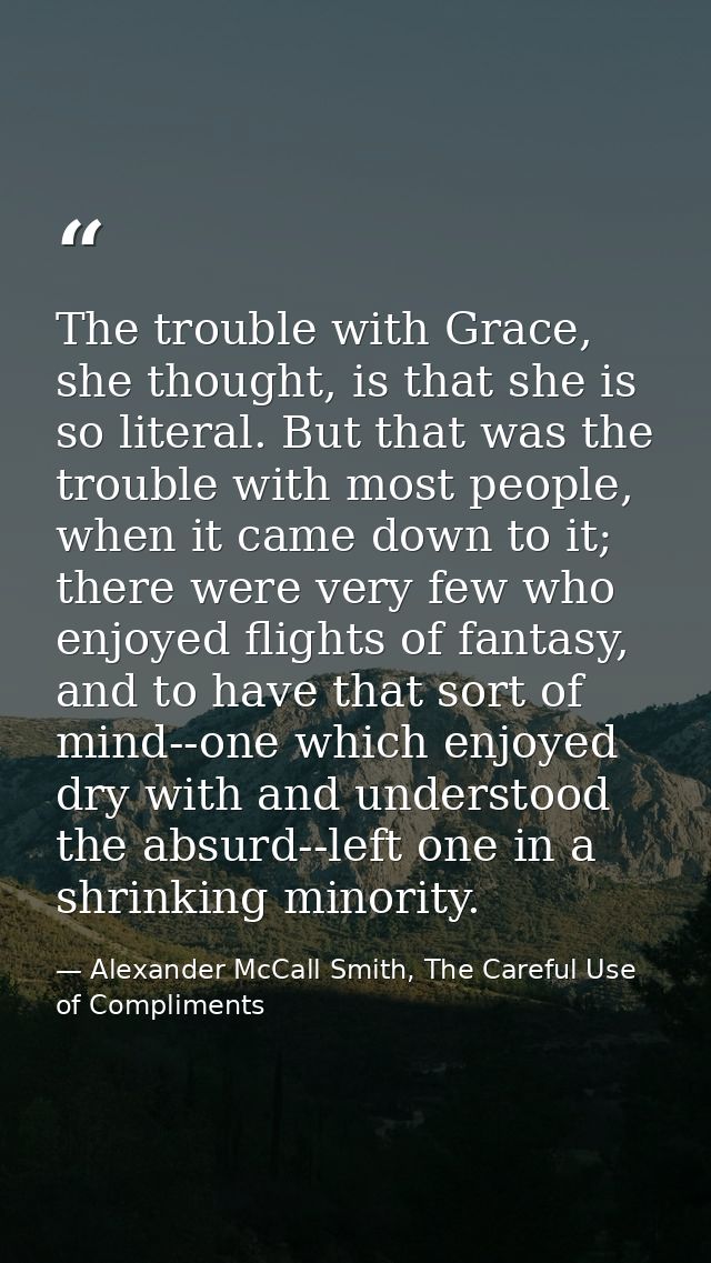 The trouble with Grace, she thought, is that she is so literal. But that was the trouble with most people, when it came  — Alexander McCall Smith, The Careful Use of Compliments